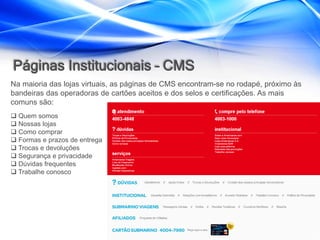 Páginas Institucionais – CMS
Na maioria das lojas virtuais, as páginas de CMS encontram-se no rodapé, próximo às
bandeiras das operadoras de cartões aceitos e dos selos e certificações. As mais
comuns são:
 Quem somos
 Nossas lojas
 Como comprar
 Formas e prazos de entrega
 Trocas e devoluções
 Segurança e privacidade
 Dúvidas frequentes
 Trabalhe conosco
 