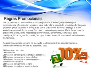 Regras Promocionais
Um procedimento muito utilizado no varejo virtual é a configuração de regras
promocionais, oferecendo vantagens para estimular a aquisição imediata e limitada de
produtos pelos usuários. Certifique-se que a plataforma adquirida ofereça a maior
variedade possível de combinações para criação de promoções. Cada fornecedor de
plataforma possui uma metodologia diferente (e, geralmente, complexa) para
configuração de regras de promoções, que devem ser explicadas detalhadamente em
treinamento.

As promoções mais comuns no mercado (podendo ativá-las simultaneamente,
acumulando ou não o valor do desconto) são:

 Cupons de descontos
 Frete Grátis
 Desconto por categoria ou produtos específicos
 Desconto para pagamento com boleto
 Desconto para pagamento em depósito ou
transferência eletrônica
 Desconto para primeira compra
 Desconto em todos os produtos do site
 