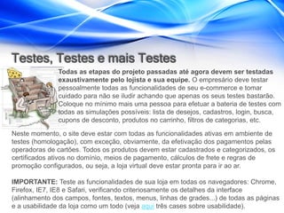 Testes, Testes e mais Testes
               Todas as etapas do projeto passadas até agora devem ser testadas
               exaustivamente pelo lojista e sua equipe. O empresário deve testar
               pessoalmente todas as funcionalidades de seu e-commerce e tomar
               cuidado para não se iludir achando que apenas os seus testes bastarão.
               Coloque no mínimo mais uma pessoa para efetuar a bateria de testes com
               todas as simulações possíveis: lista de desejos, cadastros, login, busca,
               cupons de desconto, produtos no carrinho, filtros de categorias, etc.

Neste momento, o site deve estar com todas as funcionalidades ativas em ambiente de
testes (homologação), com exceção, obviamente, da efetivação dos pagamentos pelas
operadoras de cartões. Todos os produtos devem estar cadastrados e categorizados, os
certificados ativos no domínio, meios de pagamento, cálculos de frete e regras de
promoção configurados, ou seja, a loja virtual deve estar pronta para ir ao ar.

IMPORTANTE: Teste as funcionalidades de sua loja em todas os navegadores: Chrome,
Firefox, IE7, IE8 e Safari, verificando criteriosamente os detalhes da interface
(alinhamento dos campos, fontes, textos, menus, linhas de grades...) de todas as páginas
e a usabilidade da loja como um todo (veja aqui três cases sobre usabilidade).
 