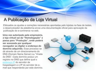 A Publicação da Loja Virtual
Efetuados os ajustes e correções necessárias apontadas pelo lojistas na fase de testes,
o desenvolvedor da plataforma envia uma documentação oficial para aprovação da
publicação do e-commerce na web.
Uma vez autorizado pelo empresário,
a loja virtual sai da “Homologação” e
passa para “Produção”, onde poderá
ser acessada por qualquer
navegador ao digitar o endereço do
domínio adquirido. Esse processo se
dá através de um direcionamento do
DNS (Domain Name Server) ou “Virada
do DNS”. Cada domínio possui um
registro no DNS que define qual o
endereço IP do servidor de
hospedagem e o IP do servidor de e-
mail que responderão por este domínio.
 