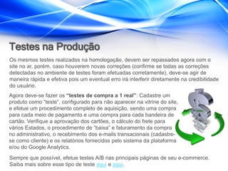 Testes na Produção
Os mesmos testes realizados na homologação, devem ser repassados agora com o
site no ar, porém, caso houverem novas correções (confirme se todas as correções
detectadas no ambiente de testes foram efetuadas corretamente), deve-se agir de
maneira rápida e efetiva pois um eventual erro irá interferir diretamente na credibilidade
do usuário.
Agora deve-se fazer os “testes de compra a 1 real”: Cadastre um
produto como “teste”, configurado para não aparecer na vitrine do site,
e efetue um procedimento completo de aquisição, sendo uma compra
para cada meio de pagamento e uma compra para cada bandeira de
cartão. Verifique a aprovação dos cartões, o cálculo do frete para
vários Estados, o procedimento de “baixa” e faturamento da compra
no administrativo, o recebimento dos e-mails transacionais (cadastre-
se como cliente) e os relatórios fornecidos pelo sistema da plataforma
e/ou do Google Analytics.
Sempre que possível, efetue testes A/B nas principais páginas de seu e-commerce.
Saiba mais sobre esse tipo de teste aqui e aqui.
 