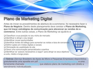 Plano de Marketing Digital
Antes de iniciar os procedimentos de abertura do e-commerce, foi necessário fazer o
Plano de Negócio. Dentro deste planejamento deve constar o Plano de Marketing,
que irá traçar estratégias de comunicação para alavancar as vendas do e-
commerce. Entre outras coisas, o Plano de Marketing vai ajudá-lo a:
 Classificar a sua posição no seu nicho de mercado
 Identificar e atingir o seu target
 Identificar novas oportunidades
 Identificar fontes de tráfego para aumentar as visitas e taxa de conversão
 Definir ações em mídias digitais e sociais
 Otimização da usabilidade do site
 Gerar uma comunicação personalizada e acertiva
 Identificar os “passos necessários a seguir” para atingir os seus objetivos
a curto, médio e longo prazo.

O Sebrae (Serviço Brasileiro de Apoio às Micro e Pequenas Empresas) disponibiliza
gratuitamente uma apostila em pdf “Como Elaborar um Plano de Marketing” e uma
ferramenta chamada ClickMarketing que elabora plano de marketing com direito a
atendimento individualizado.
 