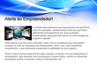 Alerta ao Empreendedor!
                           A maioria das empresas que fracassaram nos primeiros
                           anos de operação, apresentaram sinais de que foram
                           deficientes principalmente em duas questões
                           fundamentais: planejamento prévio ou estruturação do
                           negócio e gestão.

Todo esforço que fizer para aprender, tanto com as empresas que alcançaram
sucesso ou com as empresas que fracassaram, será o seu mais importante
investimento, o que realmente sustentará a viabilidade de seu negócio.

Visite o maior número possível de Lojas Virtuais, converse com os proprietários e
empregados, faça amizade com empresários, troque idéias, confira as diferentes
percepções sobre o mercado, sobre as dificuldades, etc.
 
