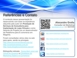 Referências e Contato
O conteúdo dessa apresentação foi
desenvolvido com base na experiência
adquirida pelo autor em Prestação de
                                                           Alexandre Grolla
Serviços de Consultoria para                             Consultor de Marketing
                                                     alegrolla@gmail.com | 5511 983747583
Implantação de Lojas Virtuais e como
Gerente de Projetos de um desenvolvedor
de Plataforma para E-commerce em             http://www.slideshare.net/alegrolla
Magento.
Foram consultados vários sites na web        http://www.youtube.com/user/alegrolla
para apoio, sendo os principais:
http://www.ecommercebrasil.com.br/
                                             http://www.linkedin.com/in/grolla
http://ecommercenews.com.br/
http://www.blogdoecommerce.com.br/
                                             http://www.facebook.com/alegrolla
Bibliografia indicada: Como Abrir uma Loja
Virtual de Sucesso e Estratégias de          https://twitter.com/AleGrolla
Marketing Digital e E-Commerce
 