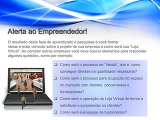 Alerta ao Empreendedor!
O resultado desta fase de aprendizado e pesquisas é você formar
ideias e estar convicto sobre o projeto de sua empresa e como será sua “Loja
Virtual”. Ao contatar outras empresas você deve buscar elementos para responder
algumas questões, como por exemplo:

                           Como será o processo de “Venda”, isto é, como
                             conseguir clientes na quantidade necessária?
                           Como será o processo para ocupação do espaço
                             no mercado com clientes, concorrentes e
                             fornecedores?
                           Como será a operação da Loja Virtual de forma a
                             satisfazer e surpreender os clientes?
                           Como será sua equipe de funcionários?
 