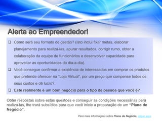 Alerta ao Empreendedor!
 Como será seu formato de gestão? (Isto inclui fixar metas, elaborar
    planejamento para realizá-las, apurar resultados, corrigir rumo, obter a
    colaboração da equipe de funcionários e desenvolver capacidade para
    aproveitar as oportunidades do dia-a-dia).
 Você consegue confirmar a existência de interessados em comprar os produtos
    que pretende oferecer na “Loja Virtual”, por um preço que compense todos os
    seus custos e dê lucro?
 Este realmente é um bom negócio para o tipo de pessoa que você é?

Obter respostas sobre estas questões e conseguir as condições necessárias para
realizá-las, lhe trará subsídios para que você inicie a preparação de um “Plano de
Negócio”.
                                          Para mais informações sobre Plano de Negócio, clique aqui.
 