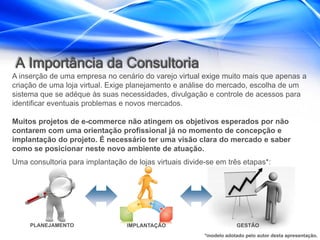 A Importância da Consultoria
A inserção de uma empresa no cenário do varejo virtual exige muito mais que apenas a
criação de uma loja virtual. Exige planejamento e análise do mercado, escolha de um
sistema que se adéque às suas necessidades, divulgação e controle de acessos para
identificar eventuais problemas e novos mercados.

Muitos projetos de e-commerce não atingem os objetivos esperados por não
contarem com uma orientação profissional já no momento de concepção e
implantação do projeto. É necessário ter uma visão clara do mercado e saber
como se posicionar neste novo ambiente de atuação.
Uma consultoria para implantação de lojas virtuais divide-se em três etapas*:




     PLANEJAMENTO                 IMPLANTAÇÃO                         GESTÃO
                                                         *modelo adotado pelo autor desta apresentação.
 