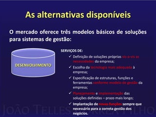 As alternativas disponíveisO mercado oferece três modelos básicos de soluções para sistemas de gestão:PRODUTOS-PADRÃO QUE:Representam a média dos modelos de         gestão das empresas a que se destinam;