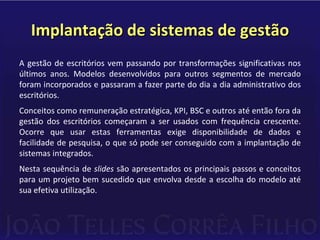 Implantação de sistemas de gestãoA gestão de escritórios vem passando por transformações significativas nos últimos anos. Modelos desenvolvidos para outros segmentos de mercado foram incorporados e passaram a fazer parte do dia a dia administrativo dos escritórios.Conceitos como remuneração estratégica, KPI, BSC e outros até então fora da gestão dos escritórios começaram a ser usados com frequência crescente. Ocorre que usar estas ferramentas exige disponibilidade de dados e facilidade de pesquisa, o que só pode ser conseguido com a implantação de sistemas integrados.Nesta sequência de slides são apresentados os principais passos e conceitos para um projeto bem sucedido que envolva desde a escolha do modelo até sua efetiva utilização.