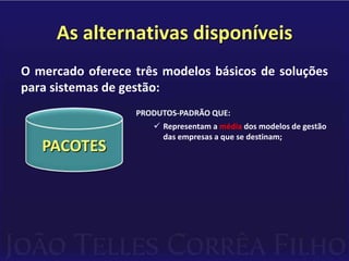 As alternativas disponíveisO mercado oferece três modelos básicos de soluções para sistemas de gestão:PRODUTOS-PADRÃO QUE:Representam a média dos modelos de gestão das empresas a que se destinam;PACOTES