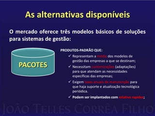 As alternativas disponíveisO mercado oferece três modelos básicos de soluções para sistemas de gestão:PRODUTOS-PADRÃO QUE:Representam a média dos modelos de        gestão das empresas a que se destinam;