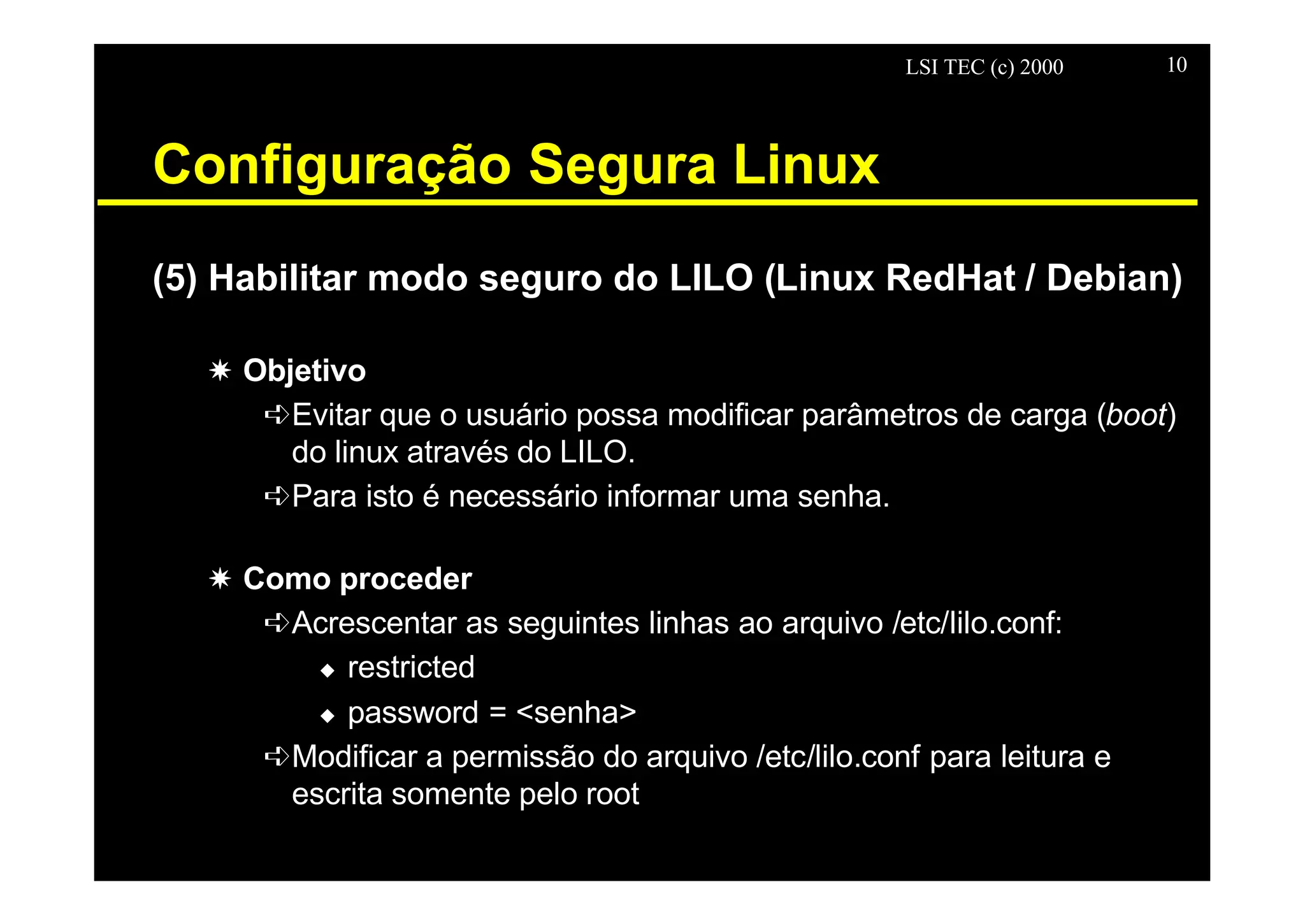 LSI TEC (c) 2000 10
Configuração Segura Linux
(5) Habilitar modo seguro do LILO (Linux RedHat / Debian)
X Objetivo
êEvitar que o usuário possa modificar parâmetros de carga (boot)
do linux através do LILO.
êPara isto é necessário informar uma senha.
X Como proceder
êAcrescentar as seguintes linhas ao arquivo /etc/lilo.conf:
u restricted
u password = <senha>
êModificar a permissão do arquivo /etc/lilo.conf para leitura e
escrita somente pelo root
 