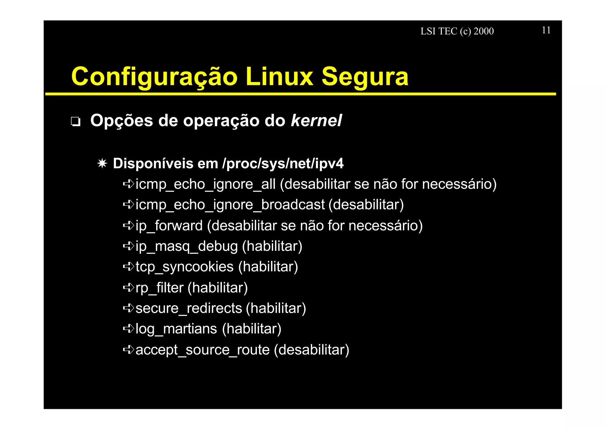 LSI TEC (c) 2000 11
Configuração Linux Segura
o Opções de operação do kernel
X Disponíveis em /proc/sys/net/ipv4
êicmp_echo_ignore_all (desabilitar se não for necessário)
êicmp_echo_ignore_broadcast (desabilitar)
êip_forward (desabilitar se não for necessário)
êip_masq_debug (habilitar)
êtcp_syncookies (habilitar)
êrp_filter (habilitar)
êsecure_redirects (habilitar)
êlog_martians (habilitar)
êaccept_source_route (desabilitar)
 