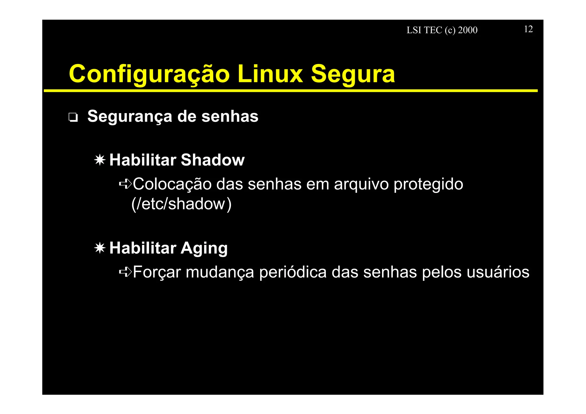 LSI TEC (c) 2000 12
Configuração Linux Segura
o Segurança de senhas
X Habilitar Shadow
êColocação das senhas em arquivo protegido
(/etc/shadow)
X Habilitar Aging
êForçar mudança periódica das senhas pelos usuários
 