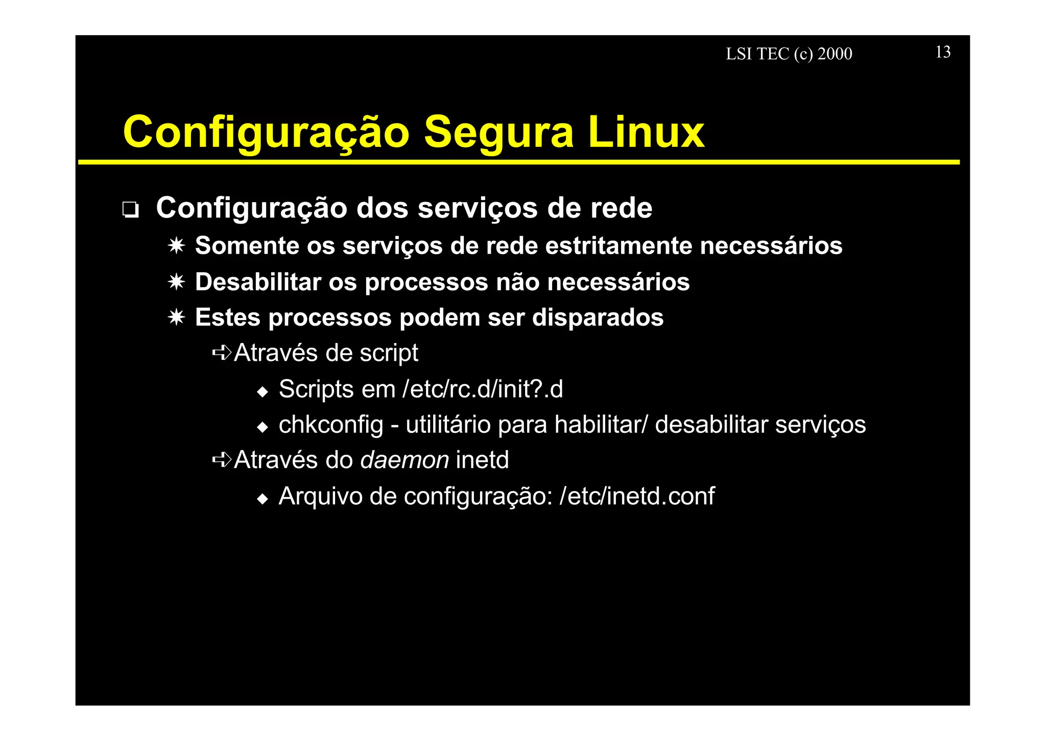LSI TEC (c) 2000 13
Configuração Segura Linux
o Configuração dos serviços de rede
X Somente os serviços de rede estritamente necessários
X Desabilitar os processos não necessários
X Estes processos podem ser disparados
êAtravés de script
u Scripts em /etc/rc.d/init?.d
u chkconfig - utilitário para habilitar/ desabilitar serviços
êAtravés do daemon inetd
u Arquivo de configuração: /etc/inetd.conf
 