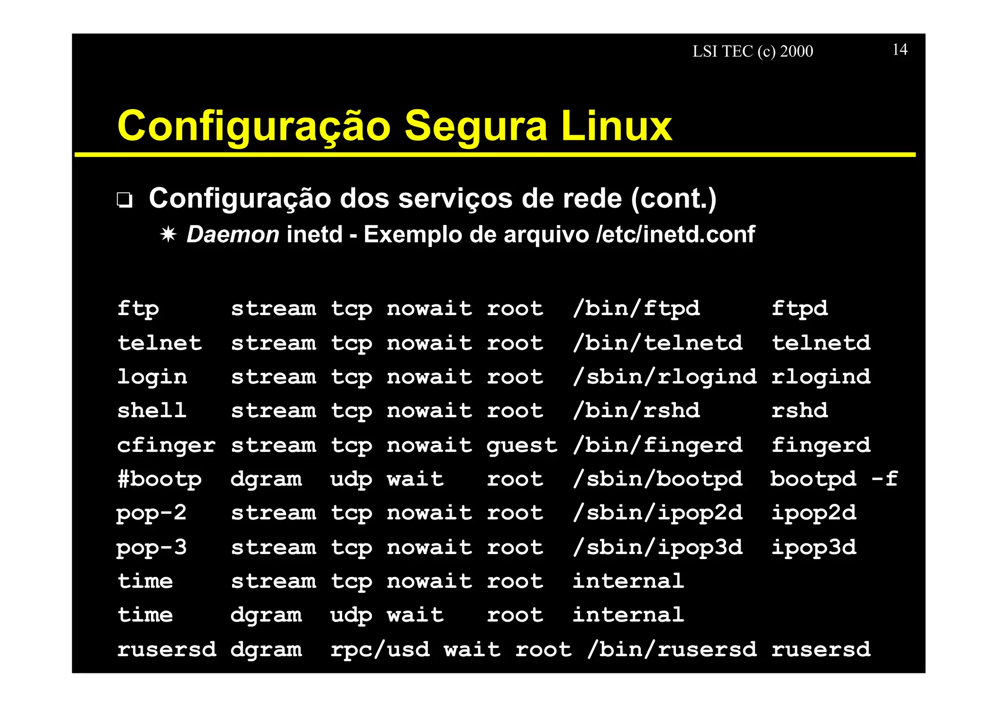 LSI TEC (c) 2000 14
Configuração Segura Linux
o Configuração dos serviços de rede (cont.)
X Daemon inetd - Exemplo de arquivo /etc/inetd.conf
ftp stream tcp nowait root /bin/ftpd ftpd
telnet stream tcp nowait root /bin/telnetd telnetd
login stream tcp nowait root /sbin/rlogind rlogind
shell stream tcp nowait root /bin/rshd rshd
cfinger stream tcp nowait guest /bin/fingerd fingerd
#bootp dgram udp wait root /sbin/bootpd bootpd -f
pop-2 stream tcp nowait root /sbin/ipop2d ipop2d
pop-3 stream tcp nowait root /sbin/ipop3d ipop3d
time stream tcp nowait root internal
time dgram udp wait root internal
rusersd dgram rpc/usd wait root /bin/rusersd rusersd
 