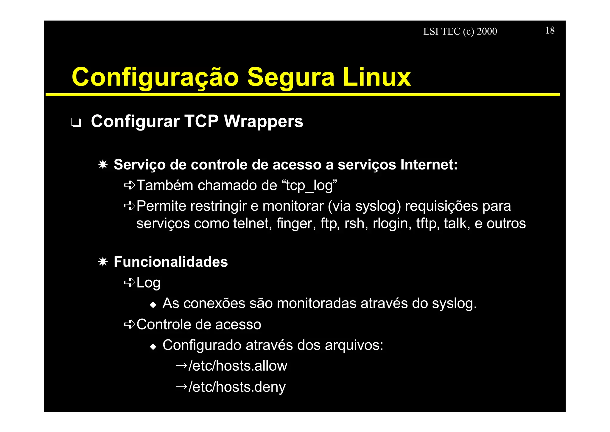 LSI TEC (c) 2000 18
Configuração Segura Linux
o Configurar TCP Wrappers
X Serviço de controle de acesso a serviços Internet:
êTambém chamado de “tcp_log”
êPermite restringir e monitorar (via syslog) requisições para
serviços como telnet, finger, ftp, rsh, rlogin, tftp, talk, e outros
X Funcionalidades
êLog
u As conexões são monitoradas através do syslog.
êControle de acesso
u Configurado através dos arquivos:
Õ/etc/hosts.allow
Õ/etc/hosts.deny
 