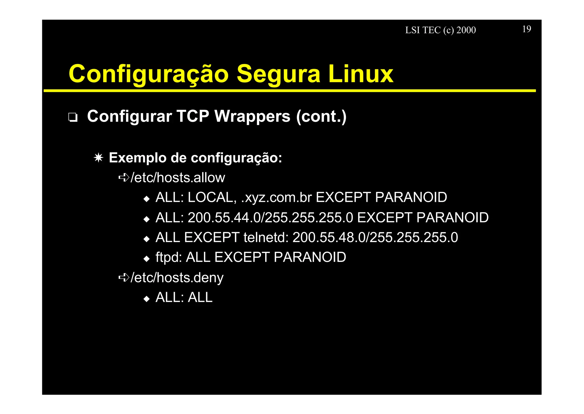 LSI TEC (c) 2000 19
Configuração Segura Linux
o Configurar TCP Wrappers (cont.)
X Exemplo de configuração:
ê/etc/hosts.allow
u ALL: LOCAL, .xyz.com.br EXCEPT PARANOID
u ALL: 200.55.44.0/255.255.255.0 EXCEPT PARANOID
u ALL EXCEPT telnetd: 200.55.48.0/255.255.255.0
u ftpd: ALL EXCEPT PARANOID
ê/etc/hosts.deny
u ALL: ALL
 