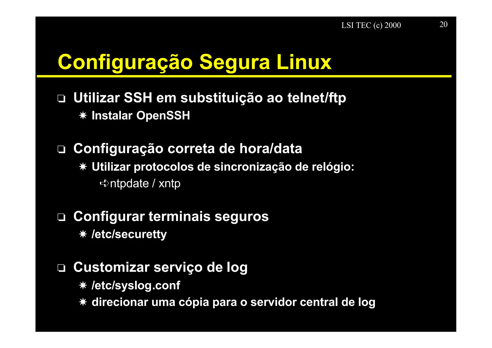 LSI TEC (c) 2000 20
Configuração Segura Linux
o Utilizar SSH em substituição ao telnet/ftp
X Instalar OpenSSH
o Configuração correta de hora/data
X Utilizar protocolos de sincronização de relógio:
êntpdate / xntp
o Configurar terminais seguros
X /etc/securetty
o Customizar serviço de log
X /etc/syslog.conf
X direcionar uma cópia para o servidor central de log
 