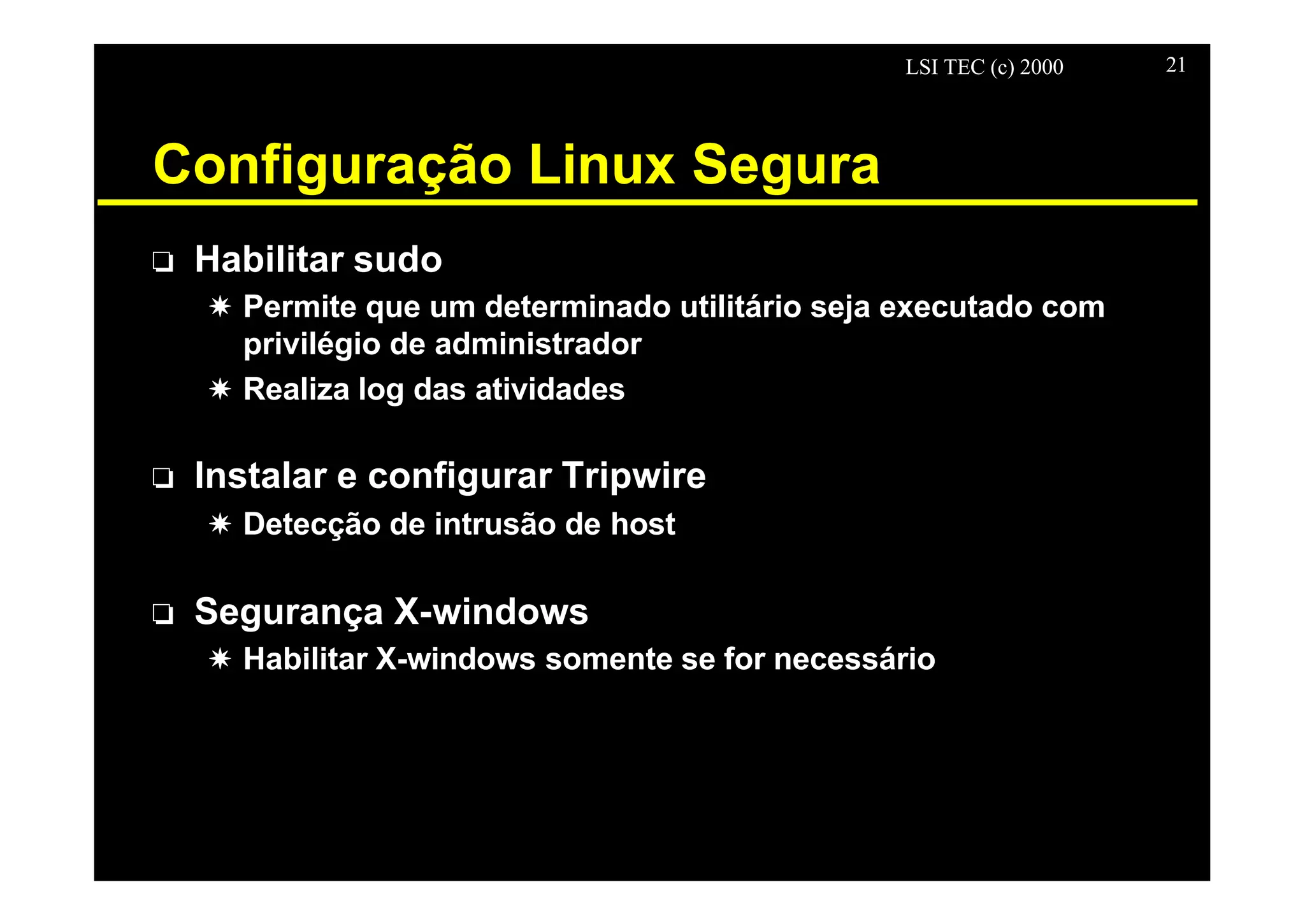LSI TEC (c) 2000 21
Configuração Linux Segura
o Habilitar sudo
X Permite que um determinado utilitário seja executado com
privilégio de administrador
X Realiza log das atividades
o Instalar e configurar Tripwire
X Detecção de intrusão de host
o Segurança X-windows
X Habilitar X-windows somente se for necessário
 