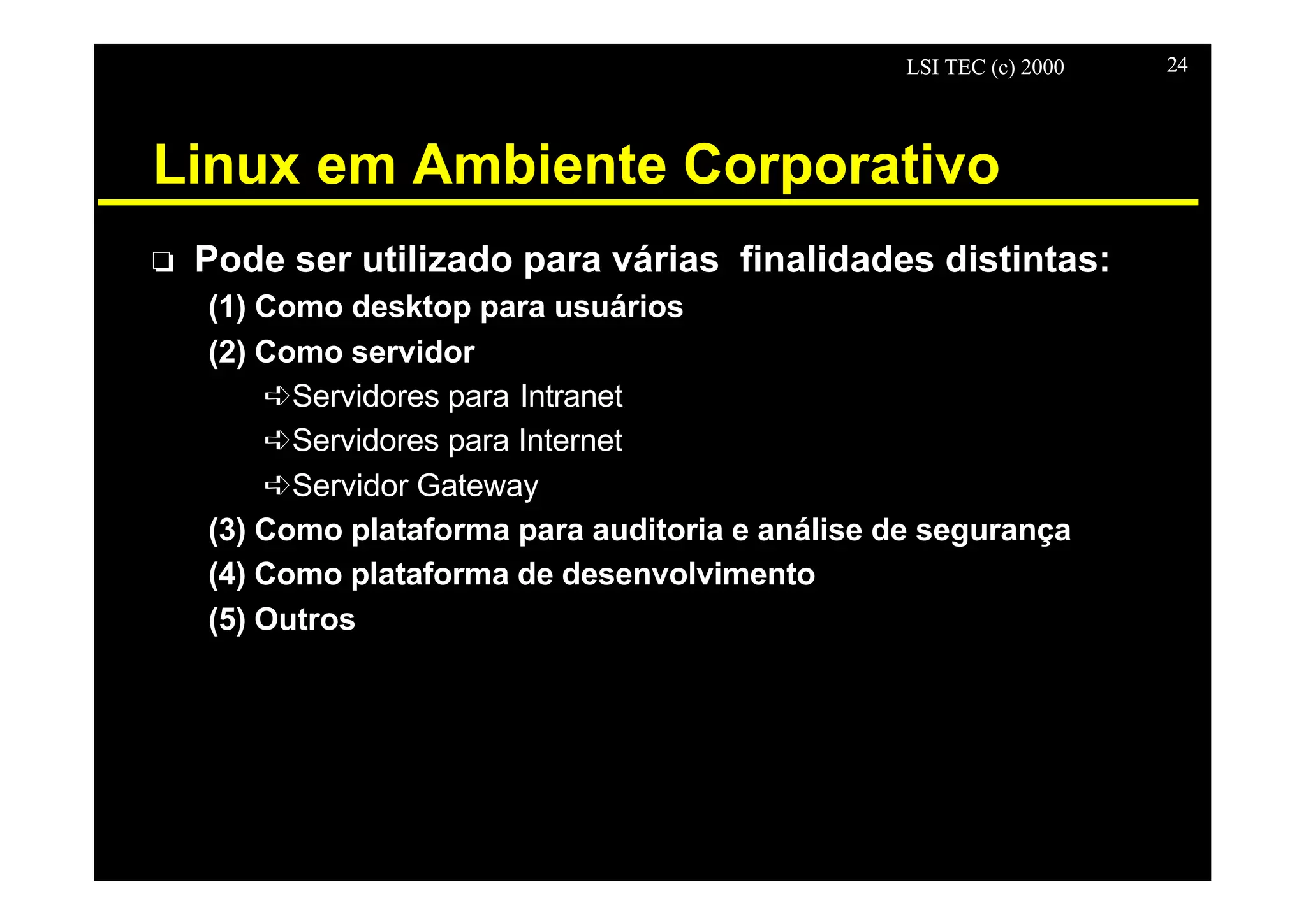 LSI TEC (c) 2000 24
Linux em Ambiente Corporativo
o Pode ser utilizado para várias finalidades distintas:
(1) Como desktop para usuários
(2) Como servidor
êServidores para Intranet
êServidores para Internet
êServidor Gateway
(3) Como plataforma para auditoria e análise de segurança
(4) Como plataforma de desenvolvimento
(5) Outros
 