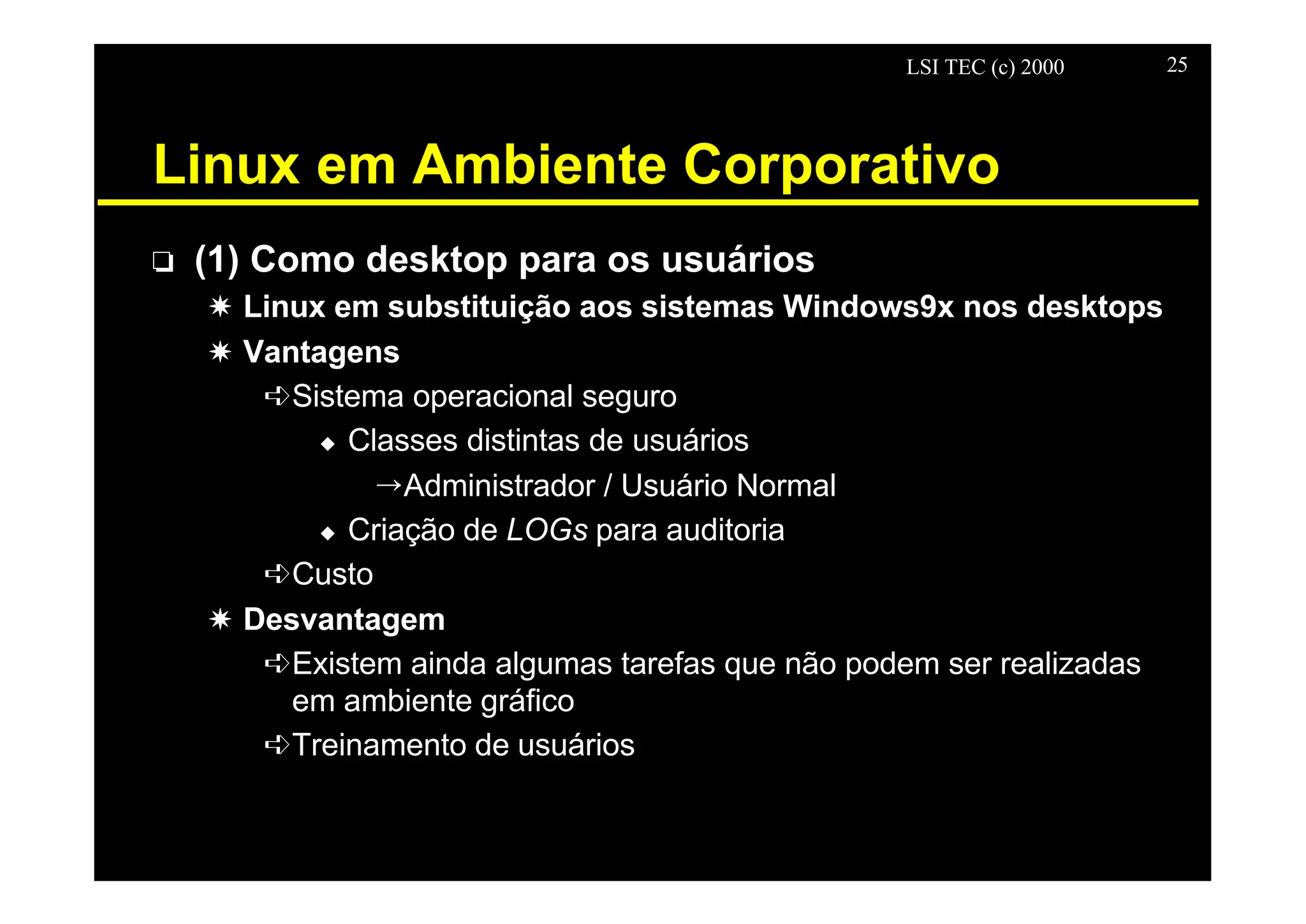 LSI TEC (c) 2000 25
Linux em Ambiente Corporativo
o (1) Como desktop para os usuários
X Linux em substituição aos sistemas Windows9x nos desktops
X Vantagens
êSistema operacional seguro
u Classes distintas de usuários
ÕAdministrador / Usuário Normal
u Criação de LOGs para auditoria
êCusto
X Desvantagem
êExistem ainda algumas tarefas que não podem ser realizadas
em ambiente gráfico
êTreinamento de usuários
 