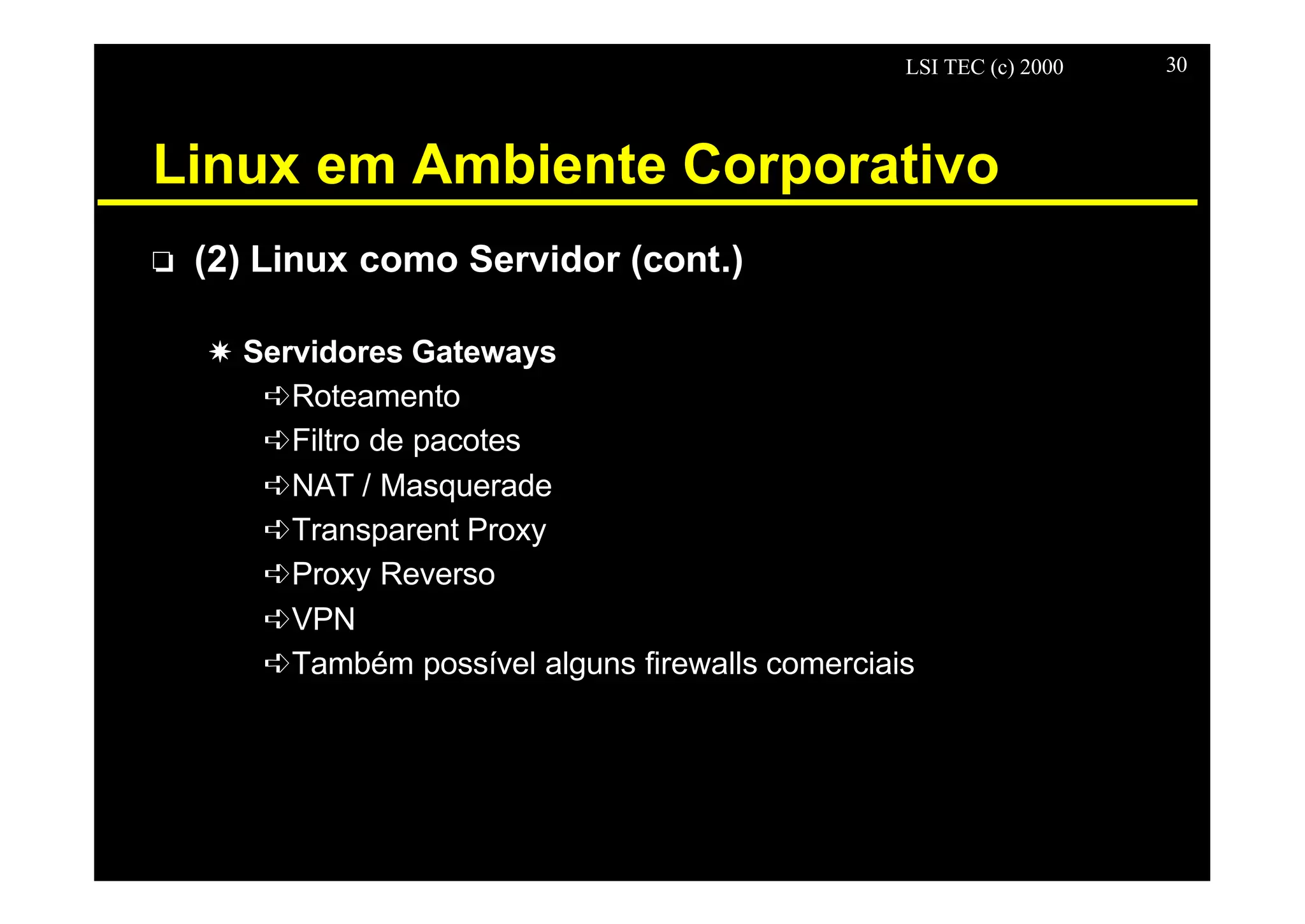 LSI TEC (c) 2000 30
Linux em Ambiente Corporativo
o (2) Linux como Servidor (cont.)
X Servidores Gateways
êRoteamento
êFiltro de pacotes
êNAT / Masquerade
êTransparent Proxy
êProxy Reverso
êVPN
êTambém possível alguns firewalls comerciais
 