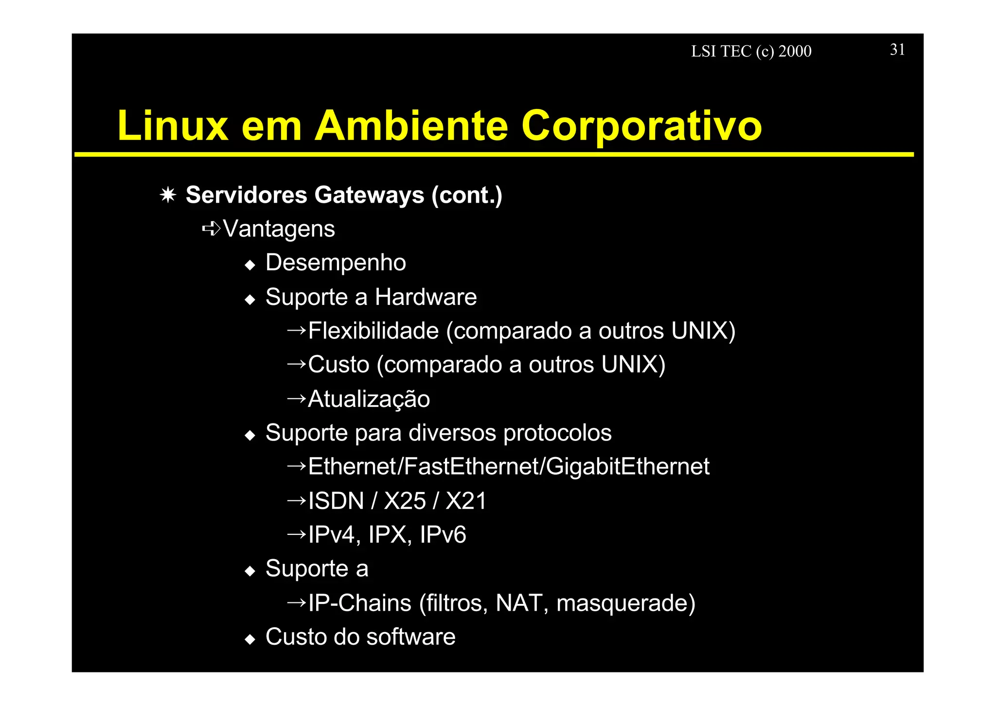LSI TEC (c) 2000 31
Linux em Ambiente Corporativo
X Servidores Gateways (cont.)
êVantagens
u Desempenho
u Suporte a Hardware
ÕFlexibilidade (comparado a outros UNIX)
ÕCusto (comparado a outros UNIX)
ÕAtualização
u Suporte para diversos protocolos
ÕEthernet/FastEthernet/GigabitEthernet
ÕISDN / X25 / X21
ÕIPv4, IPX, IPv6
u Suporte a
ÕIP-Chains (filtros, NAT, masquerade)
u Custo do software
 