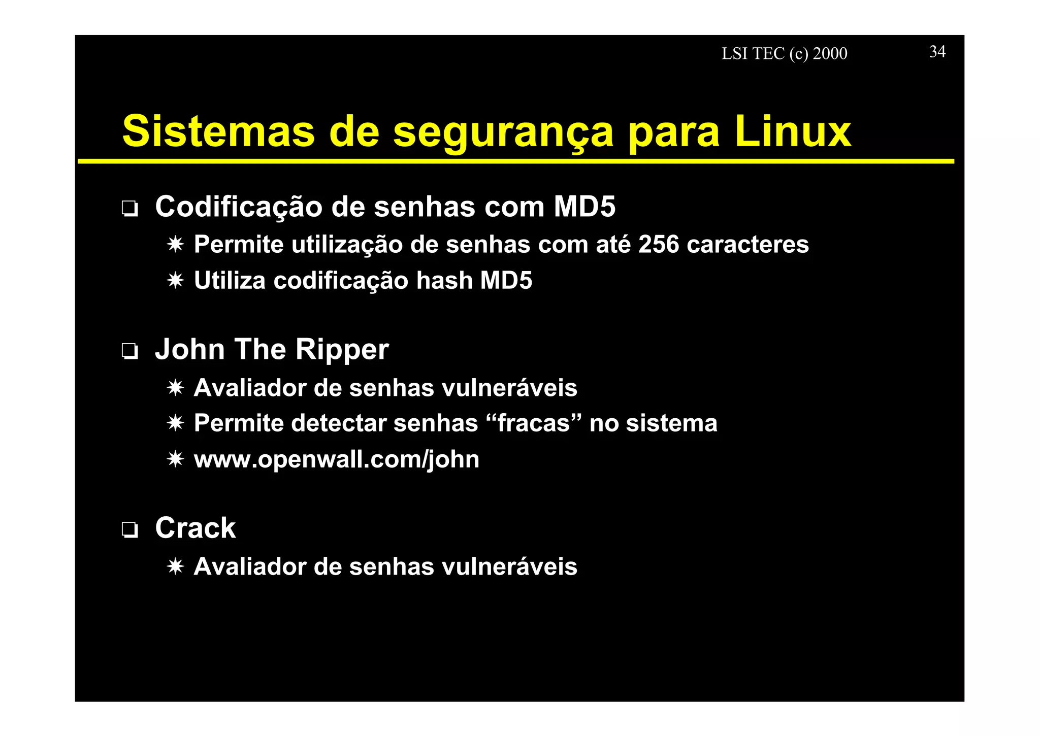 LSI TEC (c) 2000 34
Sistemas de segurança para Linux
o Codificação de senhas com MD5
X Permite utilização de senhas com até 256 caracteres
X Utiliza codificação hash MD5
o John The Ripper
X Avaliador de senhas vulneráveis
X Permite detectar senhas “fracas” no sistema
X www.openwall.com/john
o Crack
X Avaliador de senhas vulneráveis
 