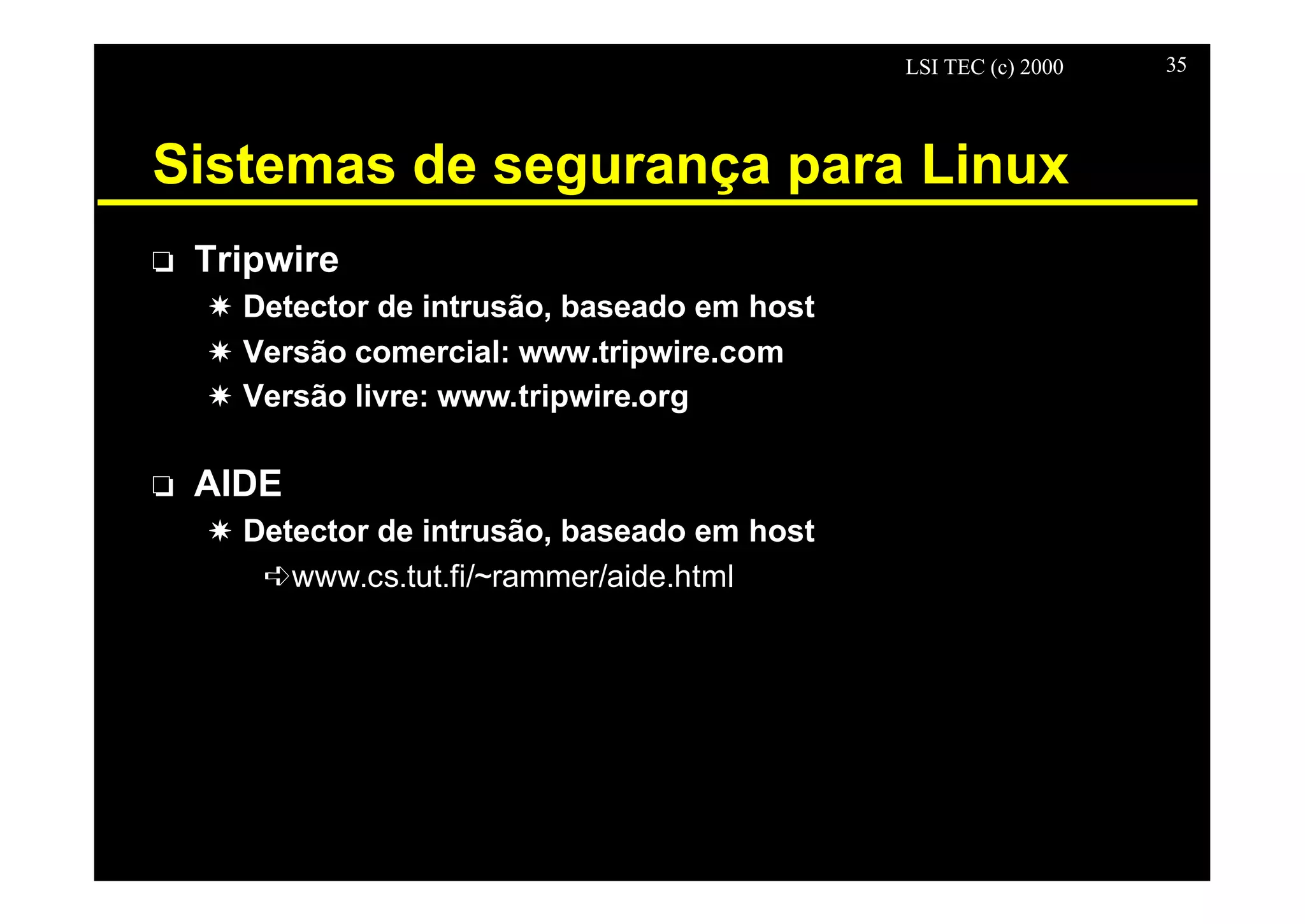LSI TEC (c) 2000 35
Sistemas de segurança para Linux
o Tripwire
X Detector de intrusão, baseado em host
X Versão comercial: www.tripwire.com
X Versão livre: www.tripwire.org
o AIDE
X Detector de intrusão, baseado em host
êwww.cs.tut.fi/~rammer/aide.html
 