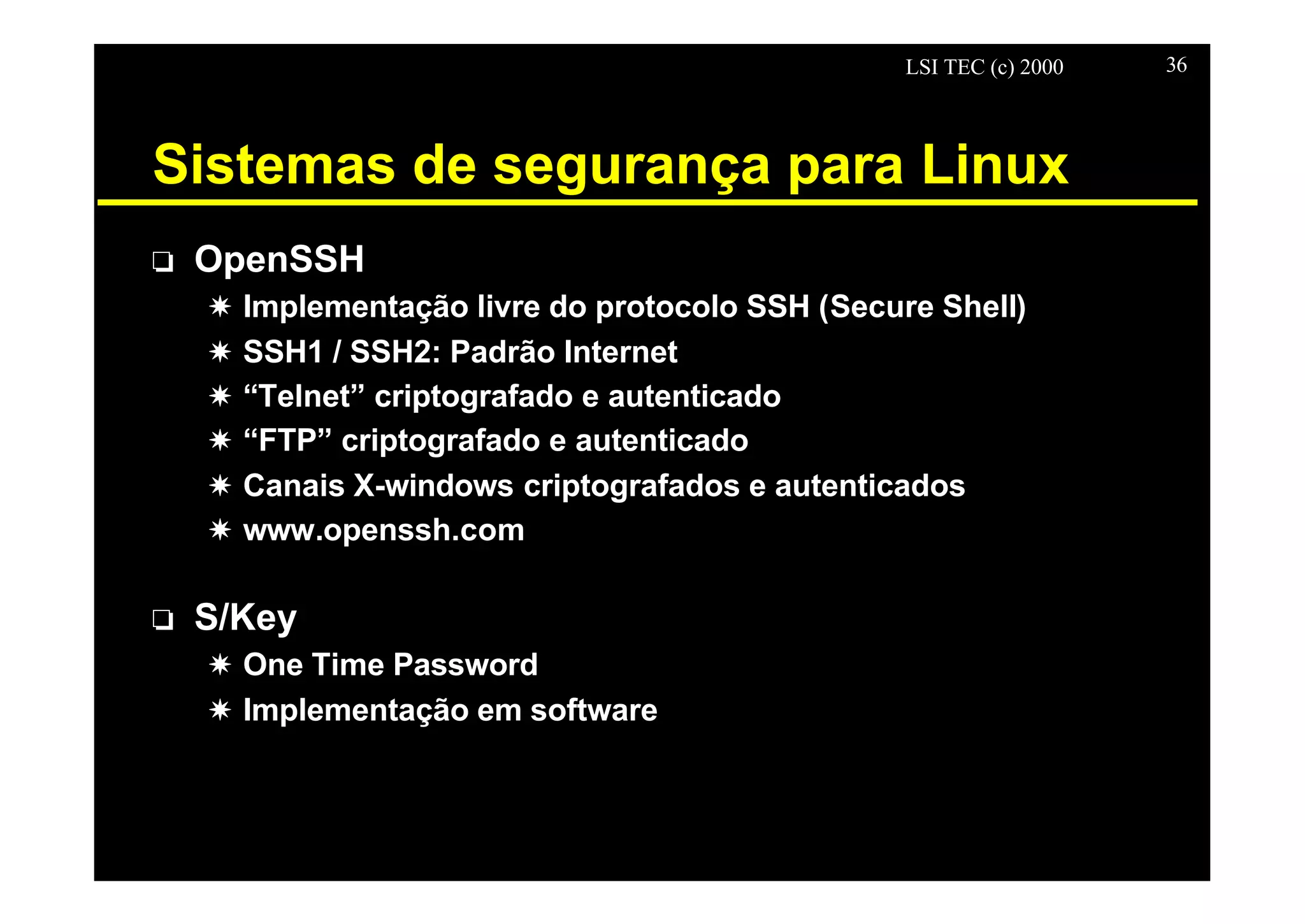 LSI TEC (c) 2000 36
Sistemas de segurança para Linux
o OpenSSH
X Implementação livre do protocolo SSH (Secure Shell)
X SSH1 / SSH2: Padrão Internet
X “Telnet” criptografado e autenticado
X “FTP” criptografado e autenticado
X Canais X-windows criptografados e autenticados
X www.openssh.com
o S/Key
X One Time Password
X Implementação em software
 