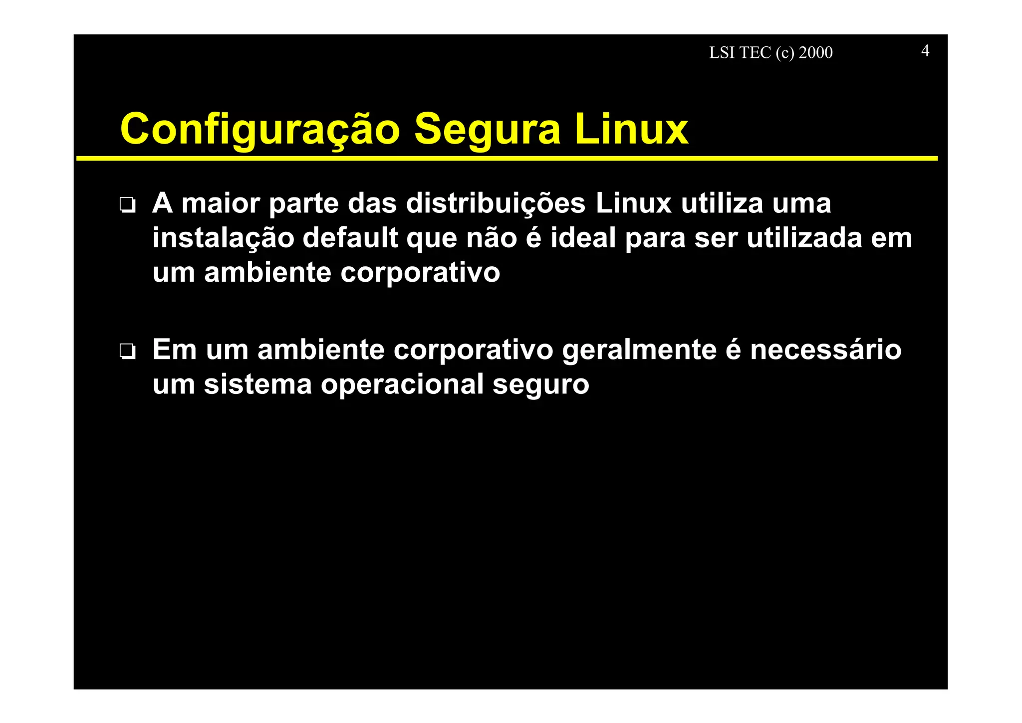 LSI TEC (c) 2000 4
Configuração Segura Linux
o A maior parte das distribuições Linux utiliza uma
instalação default que não é ideal para ser utilizada em
um ambiente corporativo
o Em um ambiente corporativo geralmente é necessário
um sistema operacional seguro
 