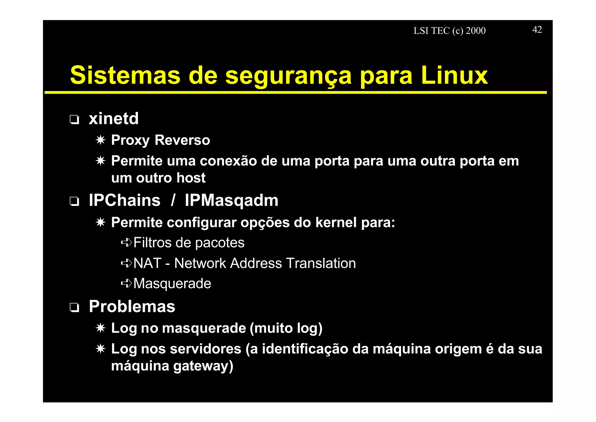 LSI TEC (c) 2000 42
Sistemas de segurança para Linux
o xinetd
X Proxy Reverso
X Permite uma conexão de uma porta para uma outra porta em
um outro host
o IPChains / IPMasqadm
X Permite configurar opções do kernel para:
êFiltros de pacotes
êNAT - Network Address Translation
êMasquerade
o Problemas
X Log no masquerade (muito log)
X Log nos servidores (a identificação da máquina origem é da sua
máquina gateway)
 