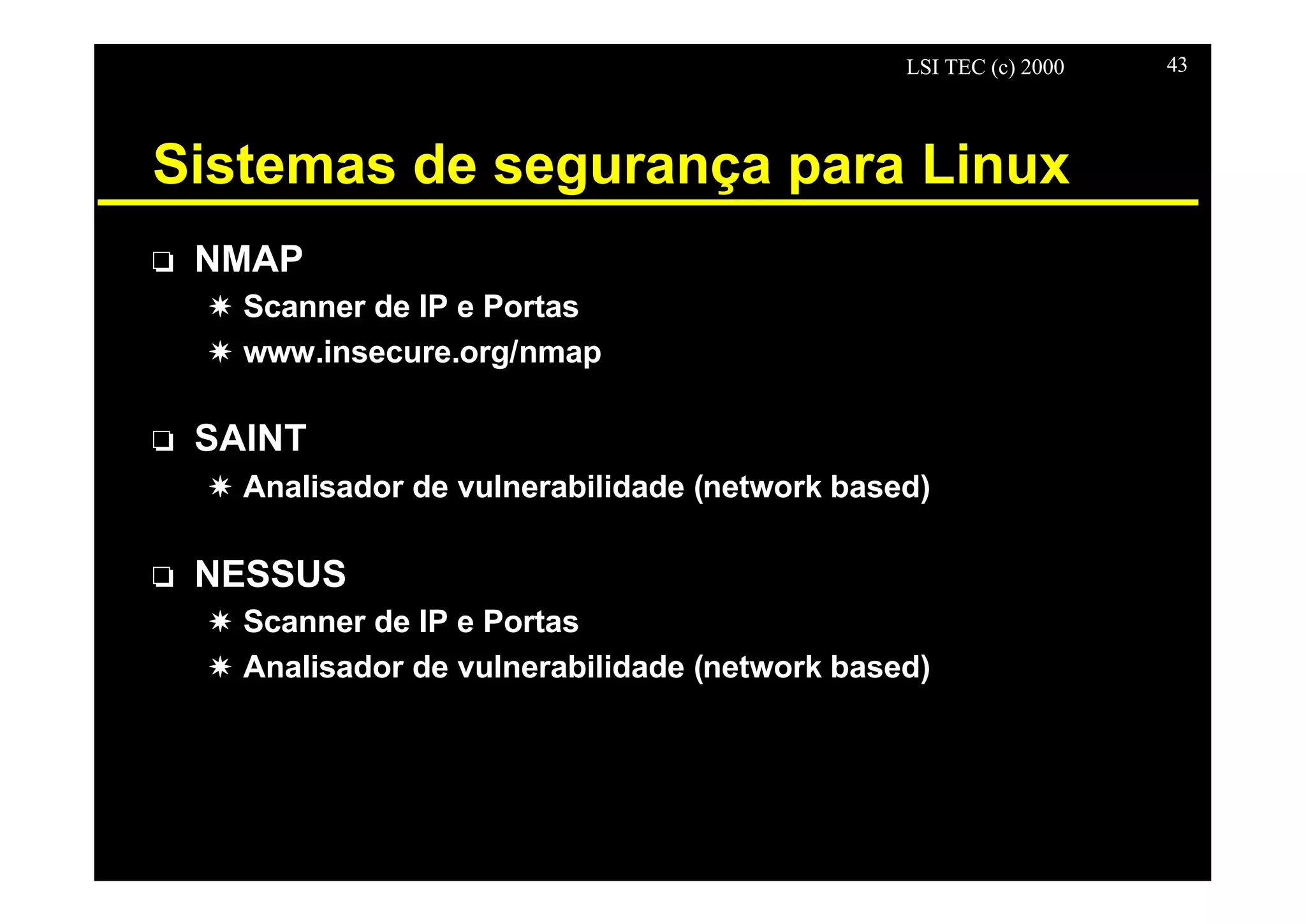 LSI TEC (c) 2000 43
Sistemas de segurança para Linux
o NMAP
X Scanner de IP e Portas
X www.insecure.org/nmap
o SAINT
X Analisador de vulnerabilidade (network based)
o NESSUS
X Scanner de IP e Portas
X Analisador de vulnerabilidade (network based)
 