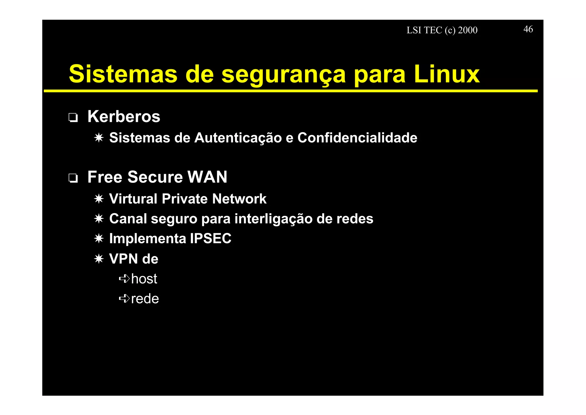 LSI TEC (c) 2000 46
Sistemas de segurança para Linux
o Kerberos
X Sistemas de Autenticação e Confidencialidade
o Free Secure WAN
X Virtural Private Network
X Canal seguro para interligação de redes
X Implementa IPSEC
X VPN de
êhost
êrede
 