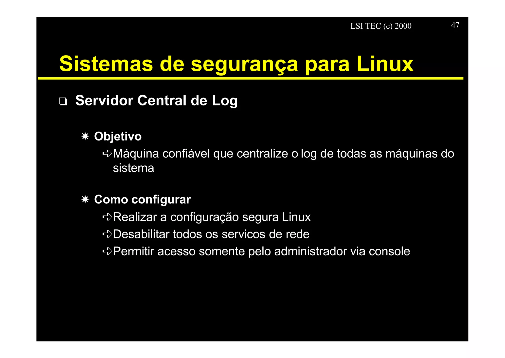 LSI TEC (c) 2000 47
Sistemas de segurança para Linux
o Servidor Central de Log
X Objetivo
êMáquina confiável que centralize o log de todas as máquinas do
sistema
X Como configurar
êRealizar a configuração segura Linux
êDesabilitar todos os servicos de rede
êPermitir acesso somente pelo administrador via console
 