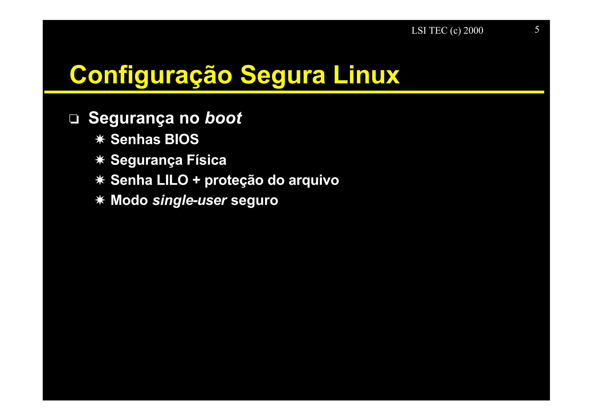 LSI TEC (c) 2000 5
Configuração Segura Linux
o Segurança no boot
X Senhas BIOS
X Segurança Física
X Senha LILO + proteção do arquivo
X Modo single-user seguro
 