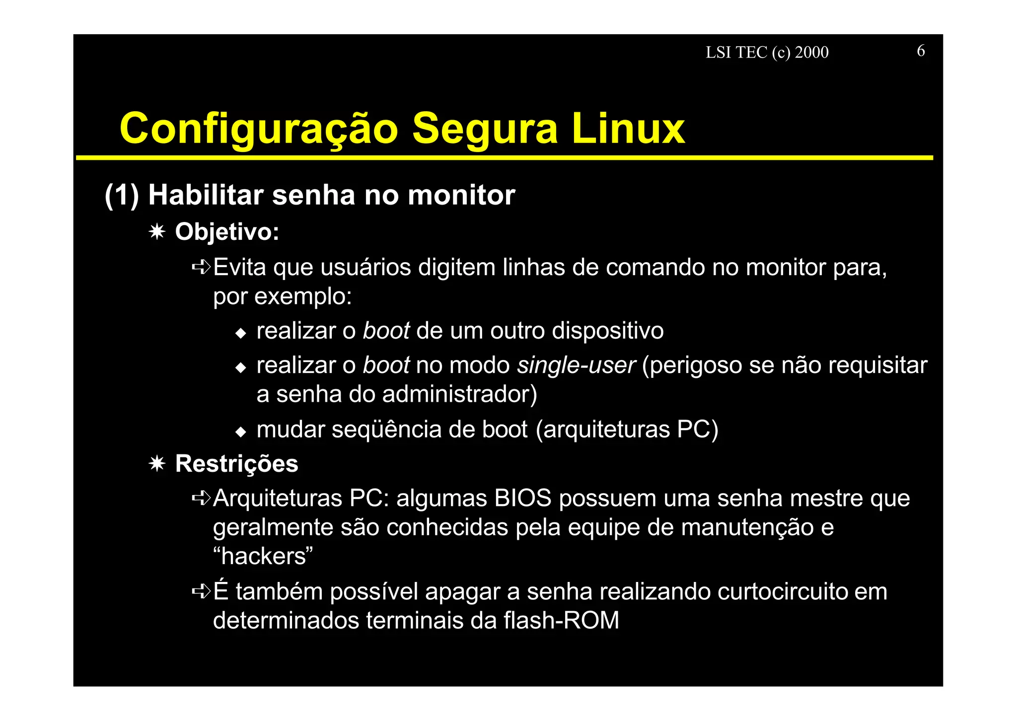 LSI TEC (c) 2000 6
Configuração Segura Linux
(1) Habilitar senha no monitor
X Objetivo:
êEvita que usuários digitem linhas de comando no monitor para,
por exemplo:
u realizar o boot de um outro dispositivo
u realizar o boot no modo single-user (perigoso se não requisitar
a senha do administrador)
u mudar seqüência de boot (arquiteturas PC)
X Restrições
êArquiteturas PC: algumas BIOS possuem uma senha mestre que
geralmente são conhecidas pela equipe de manutenção e
“hackers”
êÉ também possível apagar a senha realizando curtocircuito em
determinados terminais da flash-ROM
 