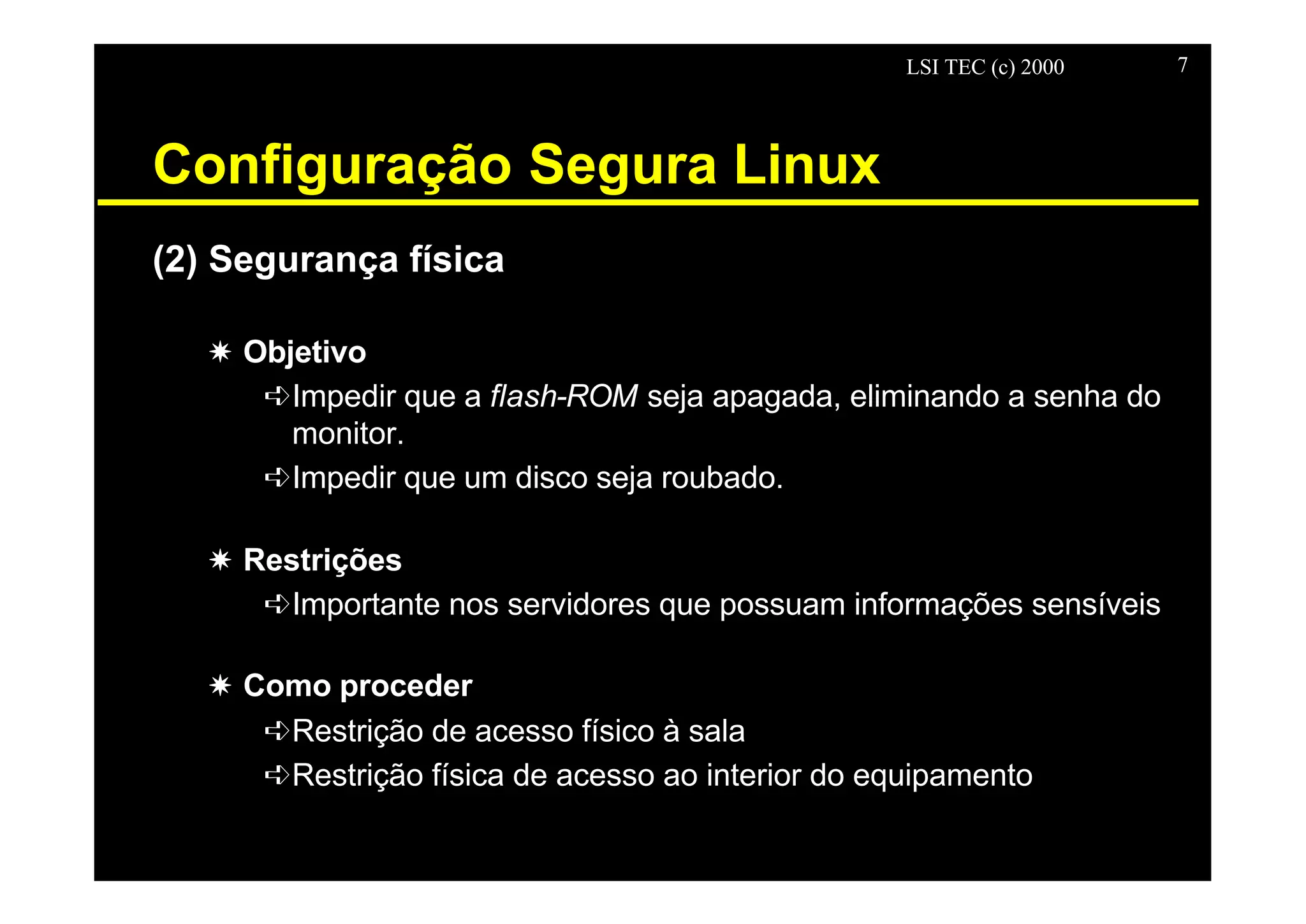 LSI TEC (c) 2000 7
Configuração Segura Linux
(2) Segurança física
X Objetivo
êImpedir que a flash-ROM seja apagada, eliminando a senha do
monitor.
êImpedir que um disco seja roubado.
X Restrições
êImportante nos servidores que possuam informações sensíveis
X Como proceder
êRestrição de acesso físico à sala
êRestrição física de acesso ao interior do equipamento
 