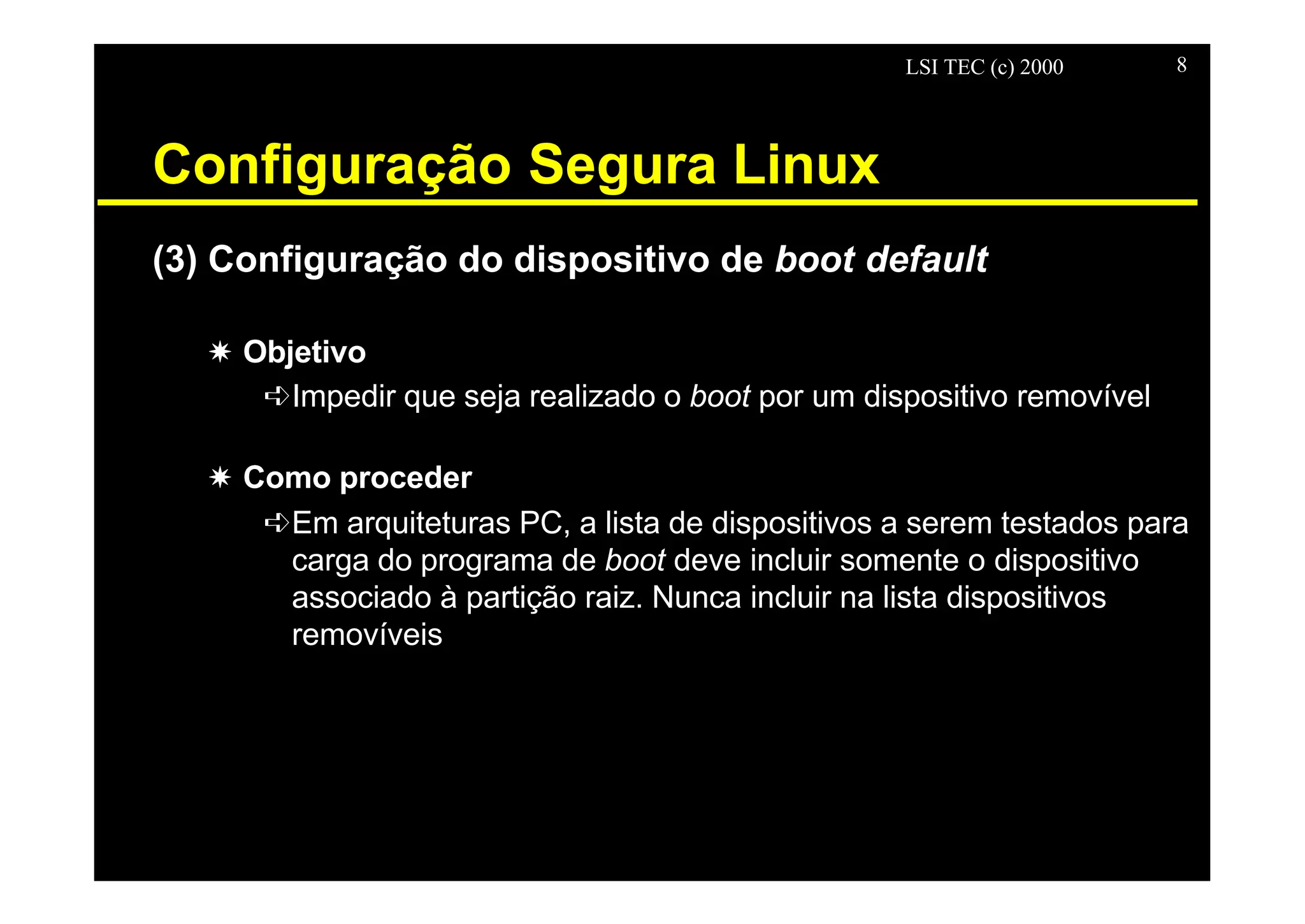 LSI TEC (c) 2000 8
Configuração Segura Linux
(3) Configuração do dispositivo de boot default
X Objetivo
êImpedir que seja realizado o boot por um dispositivo removível
X Como proceder
êEm arquiteturas PC, a lista de dispositivos a serem testados para
carga do programa de boot deve incluir somente o dispositivo
associado à partição raiz. Nunca incluir na lista dispositivos
removíveis
 
