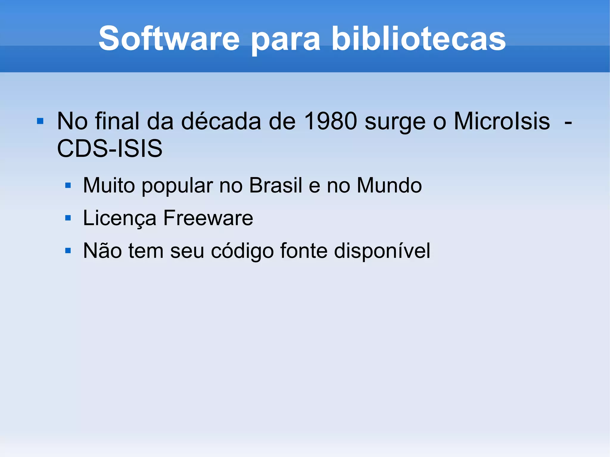 Software para bibliotecas

   No final da década de 1980 surge o MicroIsis -
    CDS-ISIS
       Muito popular no Brasil e no Mundo
       Licença Freeware
       Não tem seu código fonte disponível
 