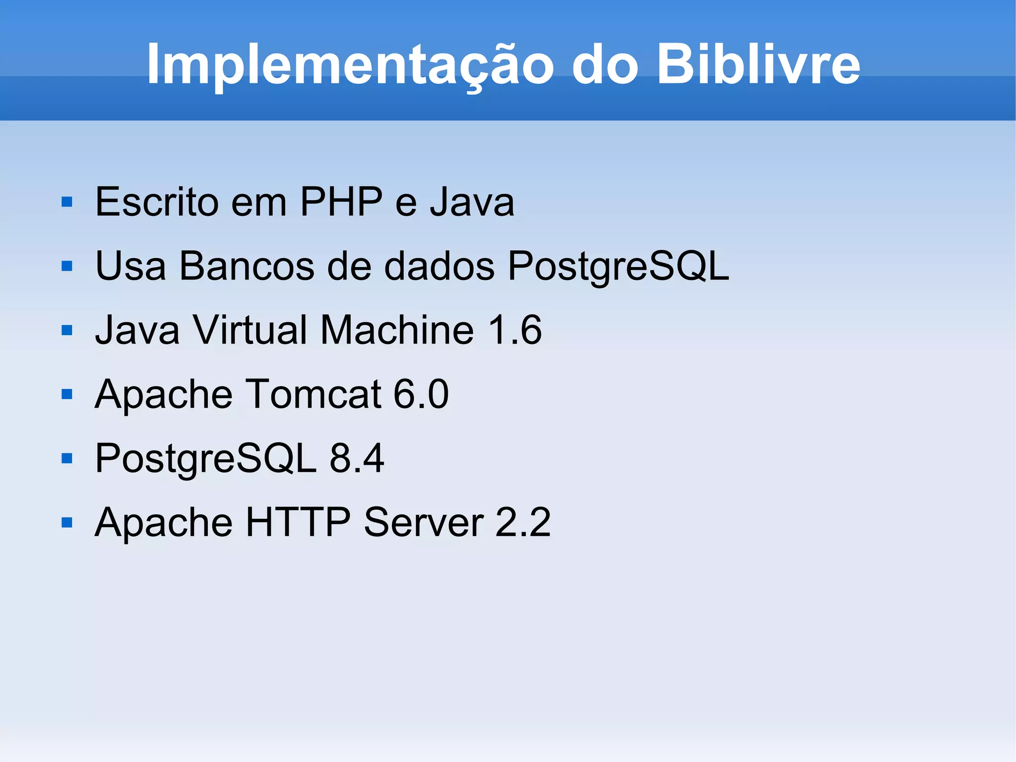 Implementação do Biblivre

   Escrito em PHP e Java
   Usa Bancos de dados PostgreSQL
   Java Virtual Machine 1.6
   Apache Tomcat 6.0
   PostgreSQL 8.4
   Apache HTTP Server 2.2
 