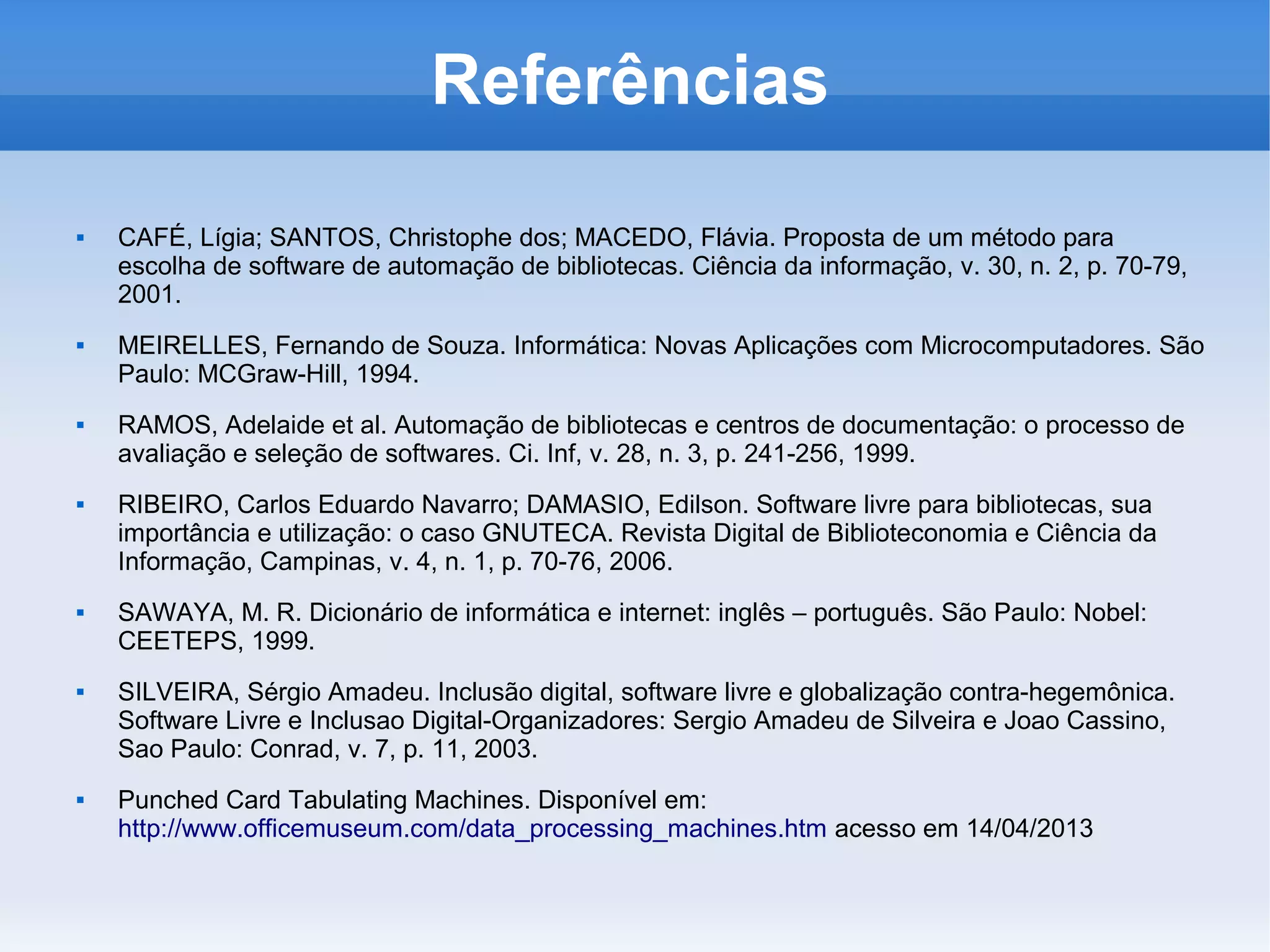 Referências
   CAFÉ, Lígia; SANTOS, Christophe dos; MACEDO, Flávia. Proposta de um método para
    escolha de software de automação de bibliotecas. Ciência da informação, v. 30, n. 2, p. 70-79,
    2001.
   MEIRELLES, Fernando de Souza. Informática: Novas Aplicações com Microcomputadores. São
    Paulo: MCGraw-Hill, 1994.
   RAMOS, Adelaide et al. Automação de bibliotecas e centros de documentação: o processo de
    avaliação e seleção de softwares. Ci. Inf, v. 28, n. 3, p. 241-256, 1999.
   RIBEIRO, Carlos Eduardo Navarro; DAMASIO, Edilson. Software livre para bibliotecas, sua
    importância e utilização: o caso GNUTECA. Revista Digital de Biblioteconomia e Ciência da
    Informação, Campinas, v. 4, n. 1, p. 70-76, 2006.
   SAWAYA, M. R. Dicionário de informática e internet: inglês – português. São Paulo: Nobel:
    CEETEPS, 1999.
   SILVEIRA, Sérgio Amadeu. Inclusão digital, software livre e globalização contra-hegemônica.
    Software Livre e Inclusao Digital-Organizadores: Sergio Amadeu de Silveira e Joao Cassino,
    Sao Paulo: Conrad, v. 7, p. 11, 2003.
   Punched Card Tabulating Machines. Disponível em:
    http://www.officemuseum.com/data_processing_machines.htm acesso em 14/04/2013
 