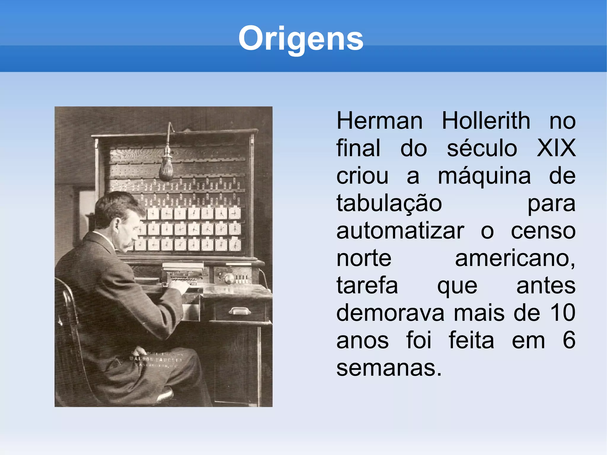 Origens

     Herman Hollerith no
     final do século XIX
     criou a máquina de
     tabulação       para
     automatizar o censo
     norte     americano,
     tarefa   que   antes
     demorava mais de 10
     anos foi feita em 6
     semanas.
 