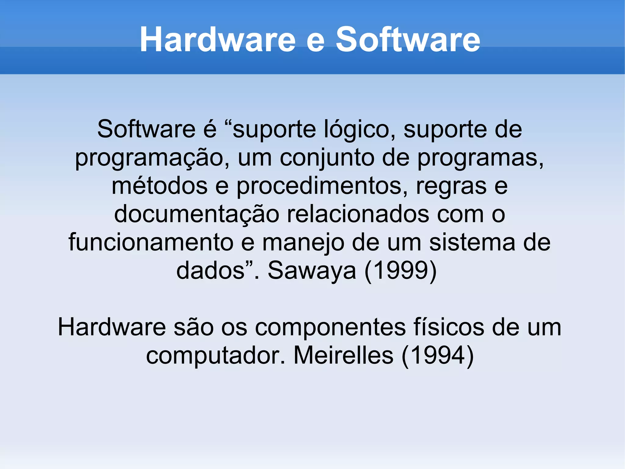 Hardware e Software

   Software é “suporte lógico, suporte de
 programação, um conjunto de programas,
    métodos e procedimentos, regras e
    documentação relacionados com o
funcionamento e manejo de um sistema de
         dados”. Sawaya (1999)

Hardware são os componentes físicos de um
      computador. Meirelles (1994)
 