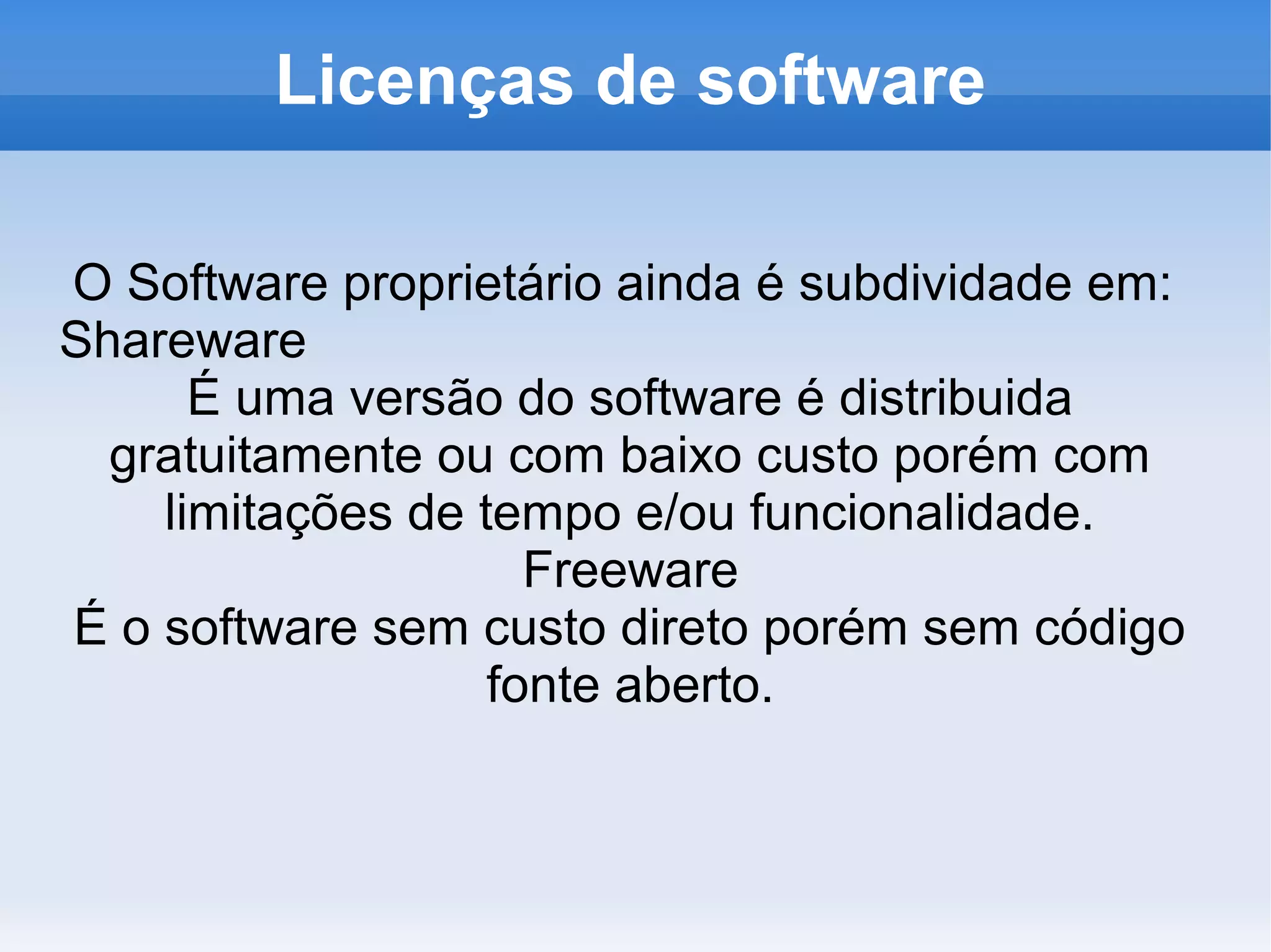 Licenças de software

O Software proprietário ainda é subdividade em:
Shareware
      É uma versão do software é distribuida
  gratuitamente ou com baixo custo porém com
    limitações de tempo e/ou funcionalidade.
                     Freeware
É o software sem custo direto porém sem código
                   fonte aberto.
 