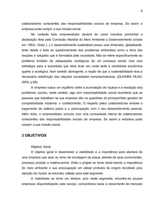 9 
colaboradores conscientes das responsabilidades sociais da empresa. Só assim a 
empresa pode cumprir a sua missão social. 
No contexto todo empreendedor deveria ter como incentivo primordial a 
declaração feita pela Comissão Mundial do Meio Ambiente e Desenvolvimento (criada 
em 1983). Onde [...] o desenvolvimento sustentável possui uma dimensão, globalizante, 
tanto desde o lado do questionamento dos problemas ambientais como a ótica das 
reações e soluções que é formulada pela sociedade. Não se refere especificamente ao 
problema limitado de adequações ecológicas de um processo social, mas uma 
estratégia para a sociedade que deve levar em conta tanto à viabilidade econômica 
quanto a ecológica. Num sentido abrangente, a noção de que a sustentabilidade leva à 
necessária redefinição das relações sociedades humanas/natureza. (OLIVEIRA FILHO, 
2004, p.08). 
A empresa busca um equilíbrio entre a acumulação de riqueza e a resolução dos 
problemas sociais, neste sentido, age com responsabilidade social reconhece que as 
pessoas que trabalham na sua empresa são os guardiões do principal fator gerador de 
competitividade moderna: o conhecimento. O respeito pelos colaboradores envolve o 
pagamento de salários justos e a preocupação com o seu desenvolvimento pessoal. 
Além disto, o empreendedor procura criar uma comunidade interna de colaboradores 
conscientes das responsabilidades sociais da empresa. Só assim a empresa pode 
cumprir a sua missão social. 
3 OBJETIVOS 
Objetivo Geral 
O objetivo geral é desenvolver a viabilidade e a importância para abertura de 
uma empresa que atua no ramo de reciclagem de pneus, através de seus concorrentes, 
processo produto e matéria-prima. Onde o projeto se torna viável devido a importância 
do meio ambiente e sua preocupação em utilizar produtos de origem reciclável, pois 
atenção do mundo se encontra voltada para este segmento. 
A viabilidade se torna um atrativo, pois neste segmento, encontra-se poucas 
empresas disponibilizando este serviço, concorrência baixa e crescimento de mercado 
 