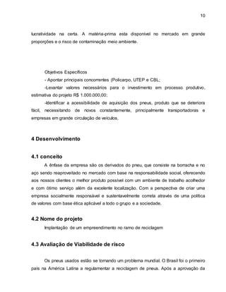 10 
lucratividade na certa. A matéria-prima esta disponível no mercado em grande 
proporções e o risco de contaminação meio ambiente. 
Objetivos Específicos 
- Apontar principais concorrentes (Policarpo, UTEP e CBL; 
-Levantar valores necessários para o investimento em processo produtivo, 
estimativa do projeto R$ 1.000.000,00; 
-Identificar a acessibilidade de aquisição dos pneus, produto que se deteriora 
fácil, necessitando de novos constantemente, principalmente transportadoras e 
empresas em grande circulação de veículos, 
4 Desenvolvimento 
4.1 conceito 
A ênfase da empresa são os derivados do pneu, que consiste na borracha e no 
aço sendo reaproveitado no mercado com base na responsabilidade social, oferecendo 
aos nossos clientes o melhor produto possível com um ambiente de trabalho acolhedor 
e com ótimo serviço além da excelente localização. Com a perspectiva de criar uma 
empresa socialmente responsável e sustentavelmente correta através de uma política 
de valores com base ética aplicável a todo o grupo e a sociedade. 
4.2 Nome do projeto 
Implantação de um empreendimento no ramo de reciclagem 
4.3 Avaliação de Viabilidade de risco 
Os pneus usados estão se tornando um problema mundial. O Brasil foi o primeiro 
país na América Latina a regulamentar a reciclagem de pneus. Após a aprovação da 
 