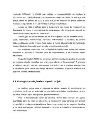 11 
resolução CONAMA no 258/99 que instituiu a responsabilidade do produtor e 
importador pelo ciclo total do produto, ocorreu um avanço na cadeia de reciclagem de 
pneus, sendo no período de 2002 a 2006, 805,26 mil toneladas de pneus inservíveis 
reciclado, o equivalente a 161,05 milhões de pneus de automóvel. 
Apesar de todo o esforço para o cumprimento das metas de reciclagem, os 
fabricantes de pneus e importadores de pneus usados não conseguiram cumprir as 
metas de reciclagem no período determinado. 
A resolução no 258/99 encontra-se em revisão pelo CONAMA e IBAMA desde 
2005. Fabricantes, reformadores, entidades ambientalistas e indústrias de cimento 
estão participando desta revisão. Para buscar o melhor planejamento de implantação 
desse método de desenvolvimento social e ecologicamente correto. 
As empresas inovadoras, que continuamente lideram seus respectivos setores 
trabalham e estudam o mercado para se estabelecerem e se tornarem líderes 
futuramente. 
Segundo Spulber (1999) “As empresas ganham construindo pontes de acessão 
ao mercado,criando inovações que unam seus clientes e fornecedores”. A empresa 
acredita no mercado, por isso, está sempre buscando inovar e qualificar seus produtos 
e funcionários para prestar um serviço excelente, mantendo a fidelidade ecredibilidade 
dos seus clientes e fornecedores. 
4.4 Montagem e seleção da equipe do projeto 
A matéria- prima para a empresa se obtida através do recolhimento em 
borracharia, tendo em troca um valor peculiar de forma simbólica, com bastante cuidado 
de evitar a imobilização de capital de giro desnecessária. 
Para o funcionamento inicial da empresa devem fazer compra em grande 
quantidade para dar inicio as atividades. O responsável pelas compras tem também 
como objetivo o máximo de lucratividade da empresa, através de um processo de coleta 
e da separação desses materiais necessário para sua sobrevivência, descartando os 
não aproveitáveis. 
 