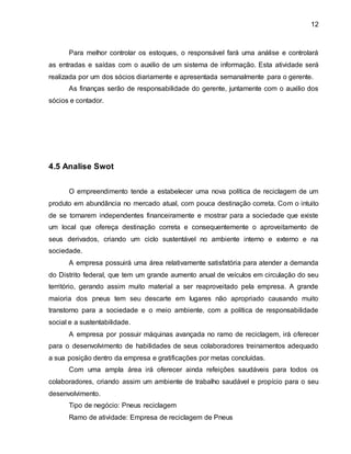 12 
Para melhor controlar os estoques, o responsável fará uma análise e controlará 
as entradas e saídas com o auxilio de um sistema de informação. Esta atividade será 
realizada por um dos sócios diariamente e apresentada semanalmente para o gerente. 
As finanças serão de responsabilidade do gerente, juntamente com o auxilio dos 
sócios e contador. 
4.5 Analise Swot 
O empreendimento tende a estabelecer uma nova política de reciclagem de um 
produto em abundância no mercado atual, com pouca destinação correta. Com o intuito 
de se tornarem independentes financeiramente e mostrar para a sociedade que existe 
um local que ofereça destinação correta e consequentemente o aproveitamento de 
seus derivados, criando um ciclo sustentável no ambiente interno e externo e na 
sociedade. 
A empresa possuirá uma área relativamente satisfatória para atender a demanda 
do Distrito federal, que tem um grande aumento anual de veículos em circulação do seu 
território, gerando assim muito material a ser reaproveitado pela empresa. A grande 
maioria dos pneus tem seu descarte em lugares não apropriado causando muito 
transtorno para a sociedade e o meio ambiente, com a política de responsabilidade 
social e a sustentabilidade. 
A empresa por possuir máquinas avançada no ramo de reciclagem, irá oferecer 
para o desenvolvimento de habilidades de seus colaboradores treinamentos adequado 
a sua posição dentro da empresa e gratificações por metas concluídas. 
Com uma ampla área irá oferecer ainda refeições saudáveis para todos os 
colaboradores, criando assim um ambiente de trabalho saudável e propício para o seu 
desenvolvimento. 
Tipo de negócio: Pneus reciclagem 
Ramo de atividade: Empresa de reciclagem de Pneus 
 
